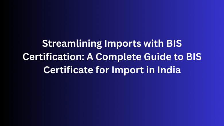 Streamlining Imports with BIS Certification: A Complete Guide to BIS Certificate for Import in India